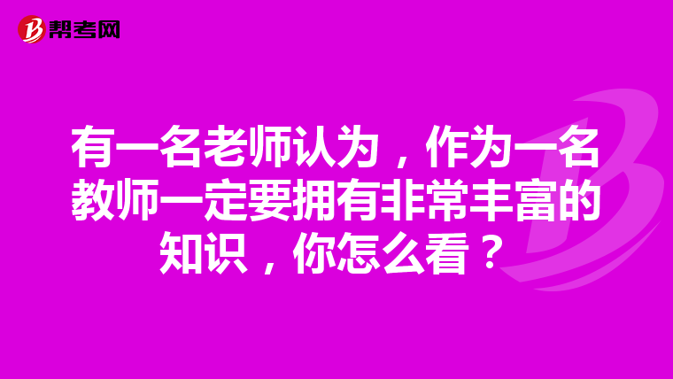 有一名老师认为，作为一名教师一定要拥有非常丰富的知识，你怎么看？