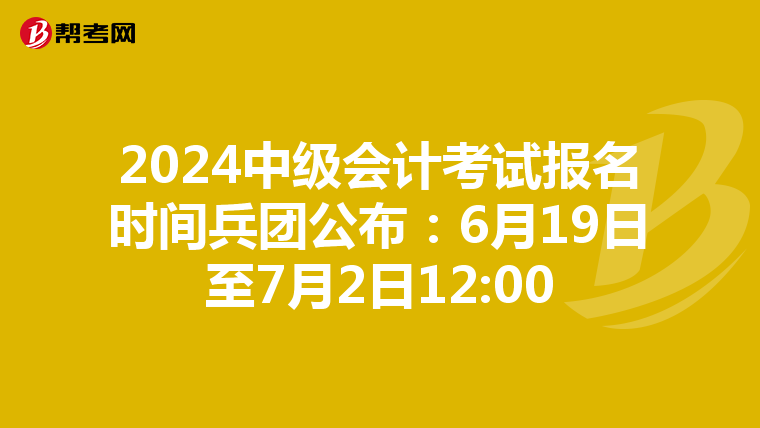 2024中级会计考试报名时间兵团公布:6月19日至7月2日12:00
