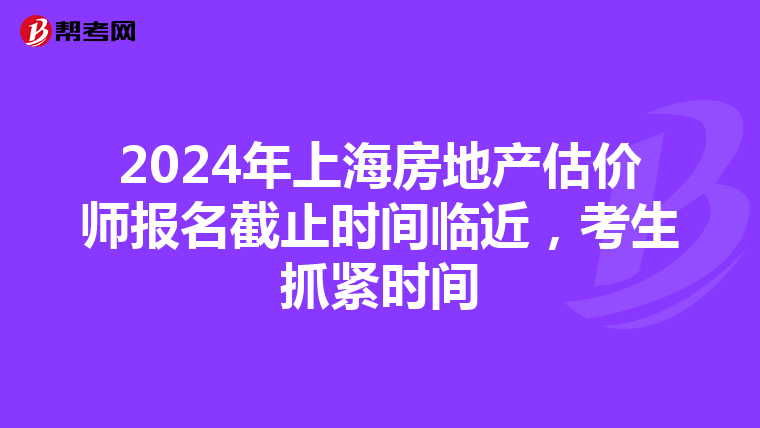 2024年上海房地产估价师报名截止时间临近，考生抓紧时间