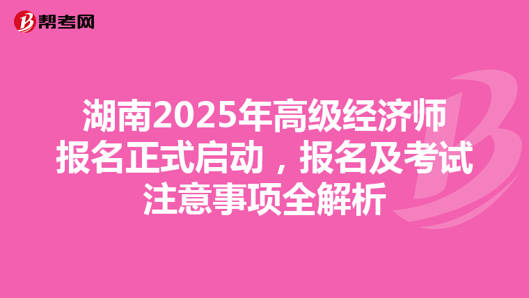湖南2025年高级经济师报名正式启动，报名及考试注意事项全解析