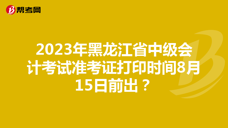 2023年黑龙江省中级会计考试准考证打印时间8月15日前出？