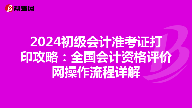 2024初级会计准考证打印攻略：全国会计资格评价网操作流程详解