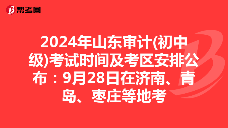 2024年山东审计(初中级)考试时间及考区安排公布：9月28日在济南、青岛、枣庄等地考