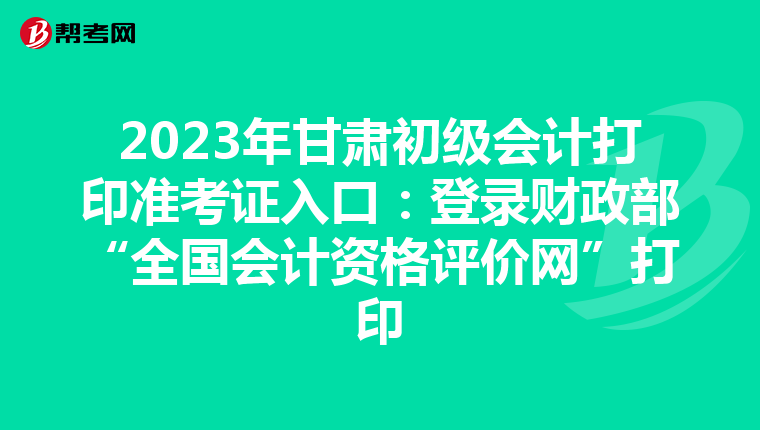 2023年甘肃初级会计打印准考证入口：登录财政部“全国会计资格评价网”打印