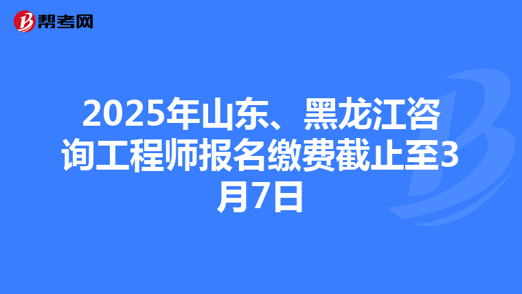2025年山东、黑龙江咨询工程师报名缴费截止至3月7日