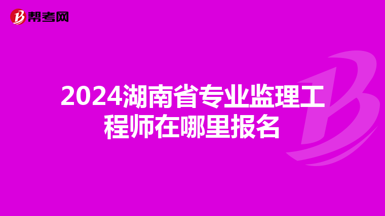 2024湖南省专业监理工程师在哪里报名