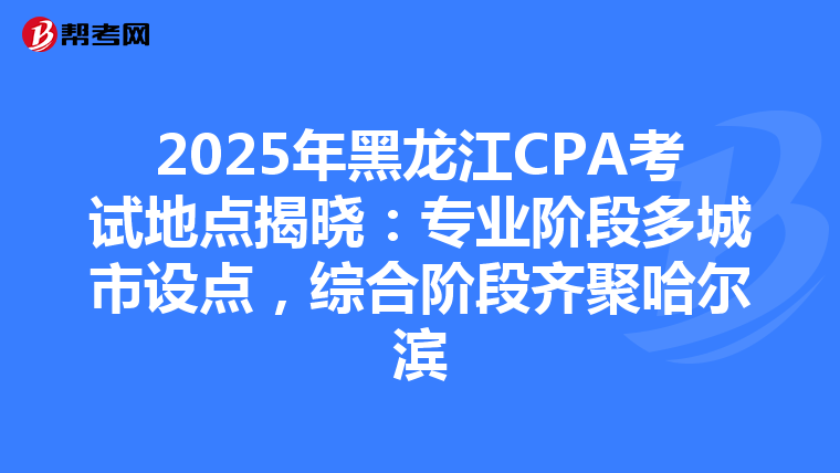 2025年黑龍江CPA考試地點揭曉：專業階段多城市設點，綜合階段齊聚哈爾濱