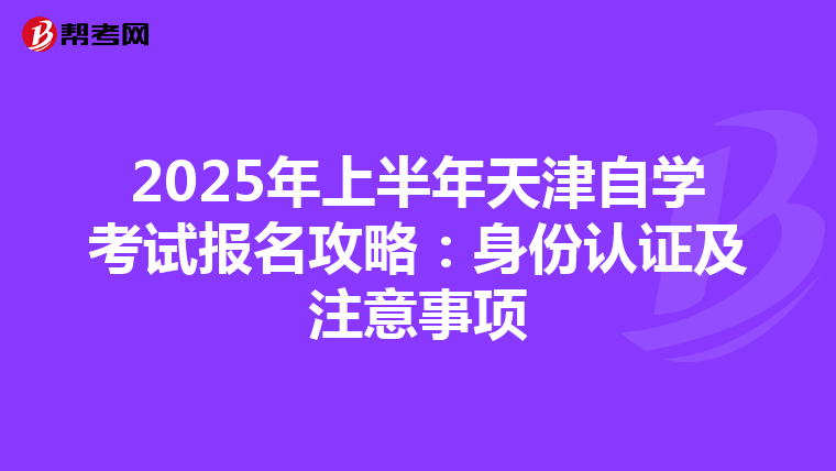 2025年上半年天津自学考试报名攻略：身份认证及注意事项