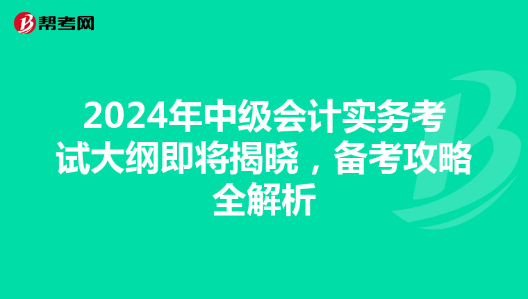 2024年中级会计实务考试大纲即将揭晓，备考攻略全解析