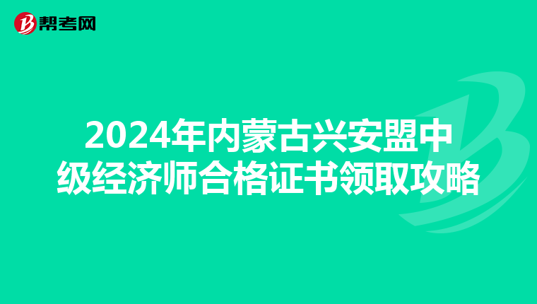 2024年内蒙古兴安盟中级经济师合格证书领取攻略