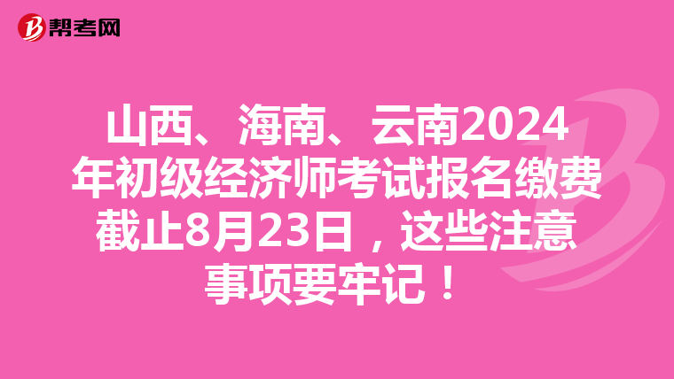山西、海南、云南2024年初级经济师考试报名缴费截止8月23日，这些注意事项要牢记！