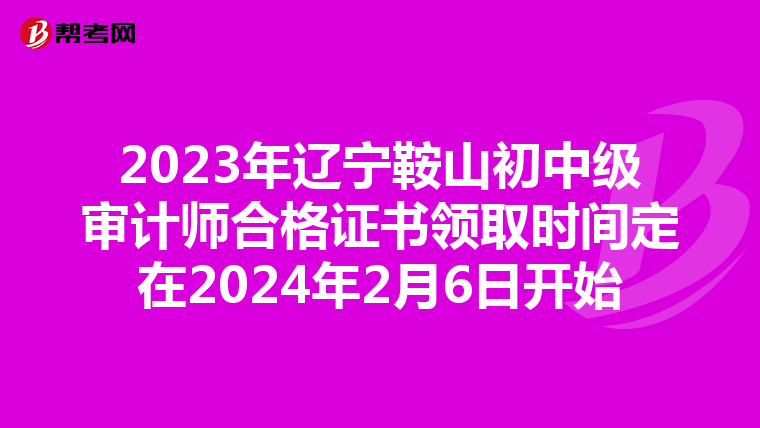 2023年辽宁鞍山初中级审计师合格证书领取时间定在2024年2月6日开始