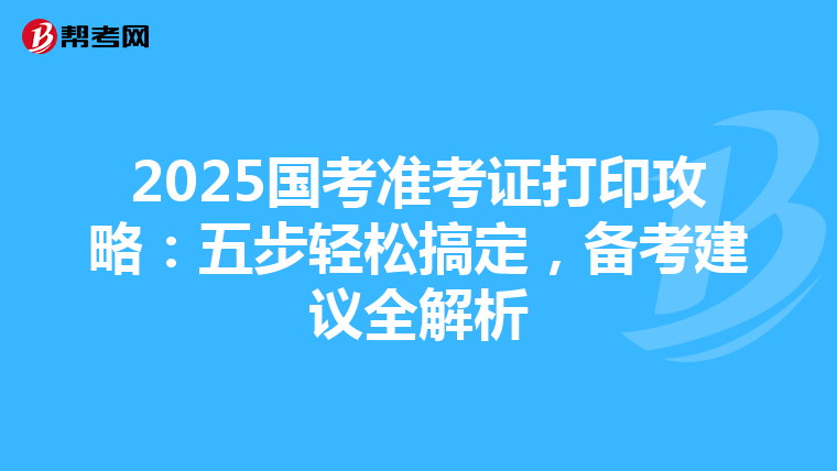 2025国考准考证打印攻略：五步轻松搞定，备考建议全解析