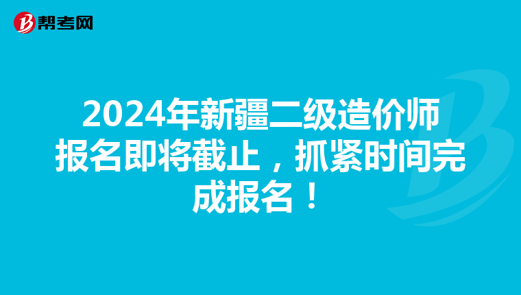 2024年新疆二级造价师报名即将截止，抓紧时间完成报名！