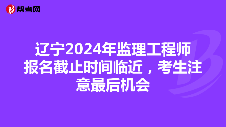 辽宁2024年监理工程师报名截止时间临近，考生注意最后机会