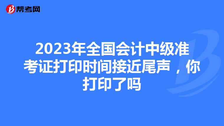 2023年全国会计中级准考证打印时间接近尾声，你打印了吗