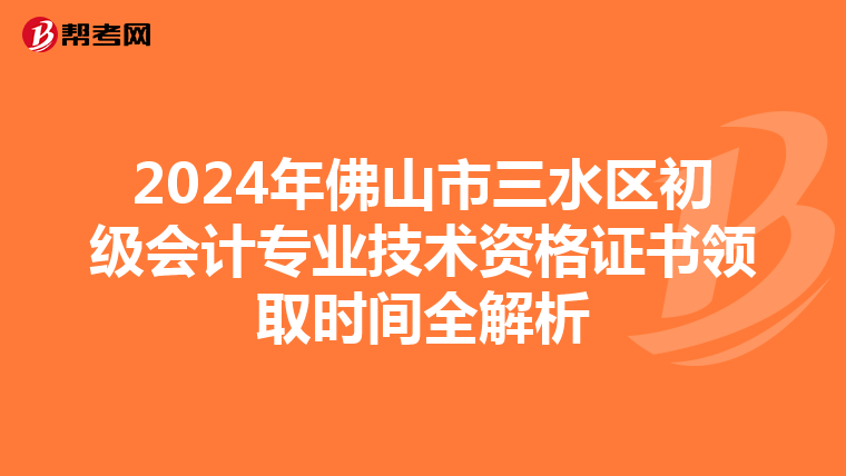 2024年佛山市三水区初级会计专业技术资格证书领取时间全解析