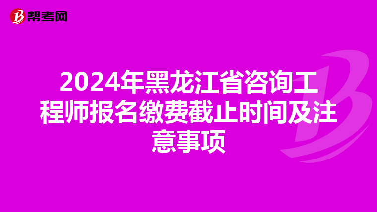 2024年黑龙江省咨询工程师报名缴费截止时间及注意事项