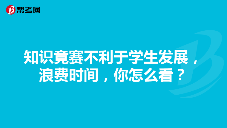 知识竟赛不利于学生发展,浪费时间,你怎么看?