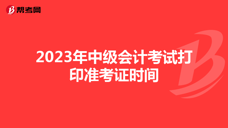 2023年中级会计考试打印准考证时间