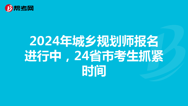 2024年城乡规划师报名进行中，24省市考生抓紧时间
