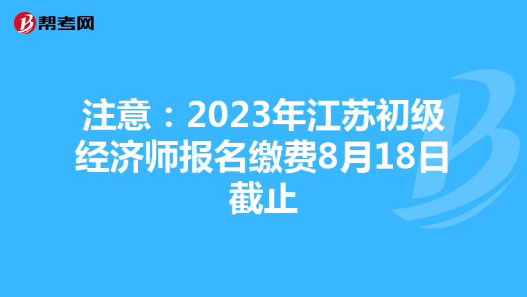 注意：2023年江苏初级经济师报名缴费8月18日截止