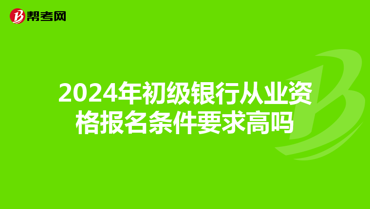 2024年初级银行从业资格报名条件要求高吗