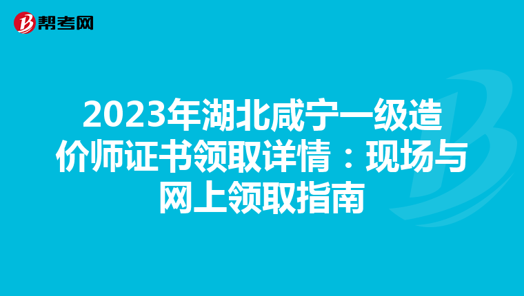 2023年湖北咸宁一级造价师证书领取详情：现场与网上领取指南