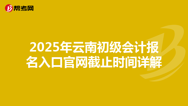 2025年云南初级会计报名入口官网截止时间详解