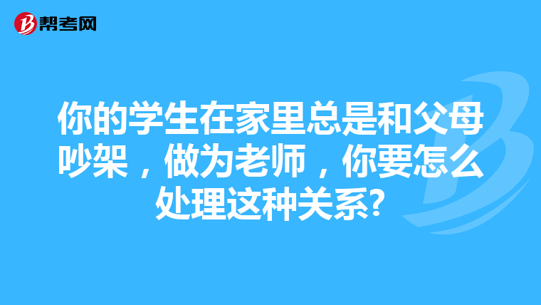 你的学生在家里总是和父母吵架，做为老师，你要怎么处理这种关系?