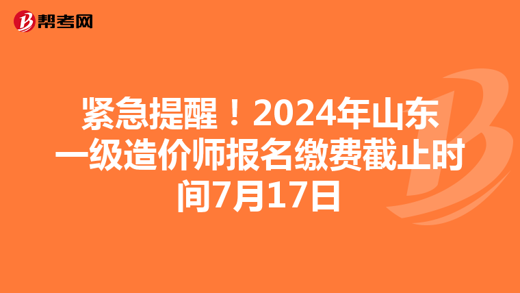 紧急提醒!2024年山东一级造价师报名缴费截止时间7月17日