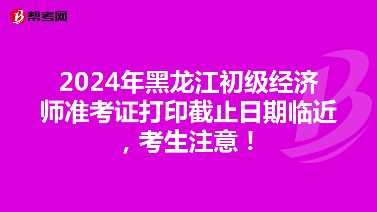 2024年黑龍江初級經濟師準考證打印截止日期臨近，考生注意！