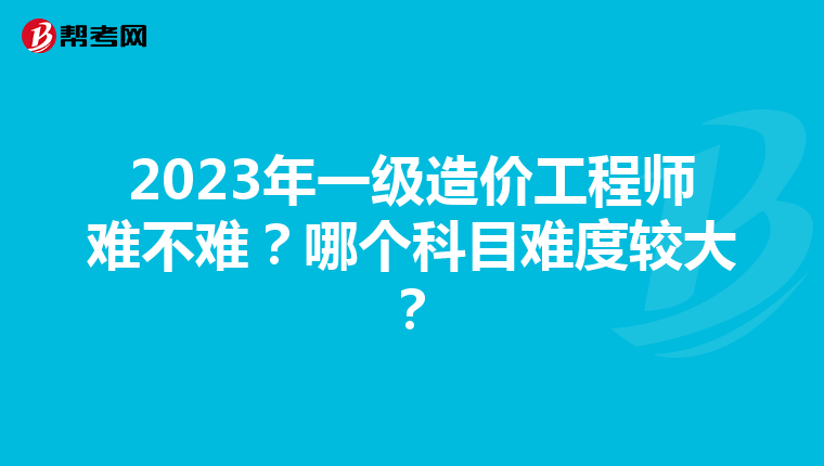 2023年一级造价工程师难不难？哪个科目难度较大？