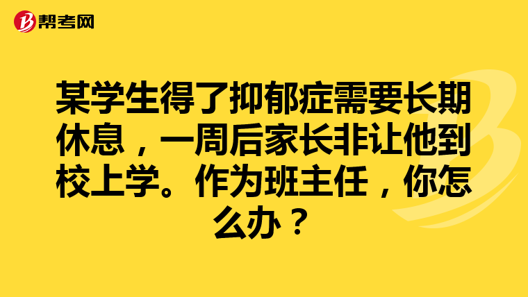 某学生得了抑郁症需要长期休息，一周后家长非让他到校上学。作为班主任，你怎么办？