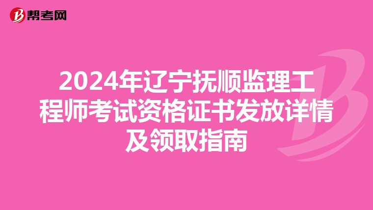2024年辽宁抚顺监理工程师考试资格证书发放详情及领取指南