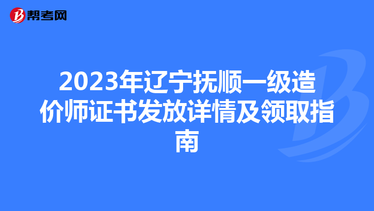 2023年辽宁抚顺一级造价师证书发放详情及领取指南
