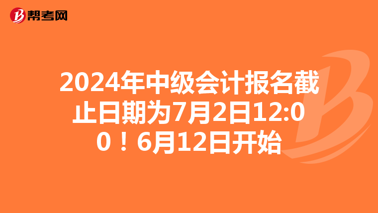 2024年中级会计报名截止日期为7月2日12:00！6月12日开始