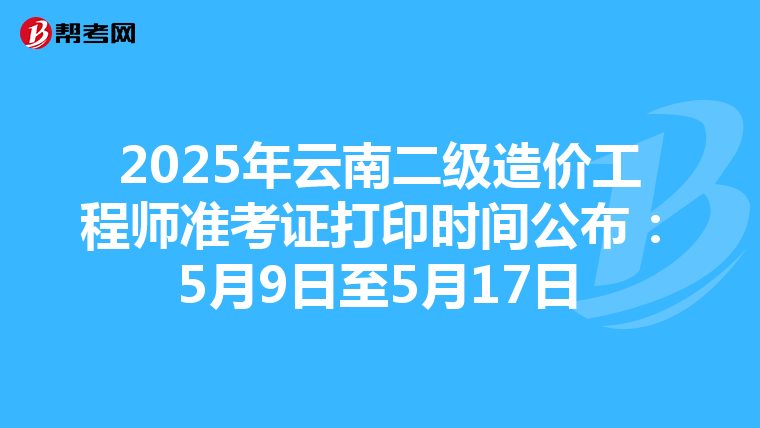 2025年云南二级造价工程师准考证打印时间公布：5月9日至5月17日