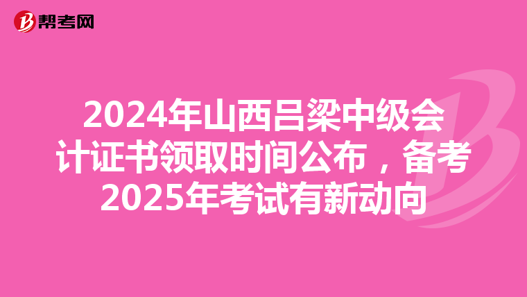 2024年山西吕梁中级会计证书领取时间公布，备考2025年考试有新动向