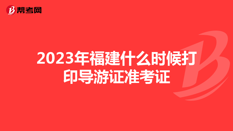 2023年福建什么时候打印导游证准考证