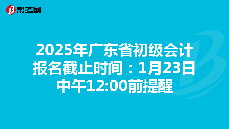 2025年广东省初级会计报名截止时间：1月23日中午12:00前提醒