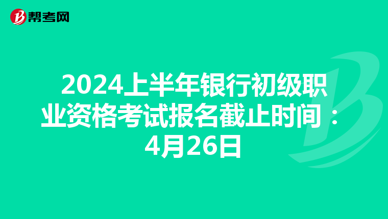 2024上半年银行初级职业资格考试报名截止时间：4月26日