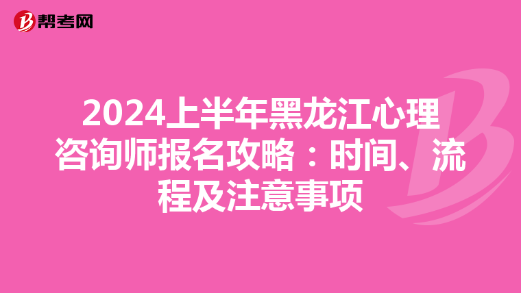 2024上半年黑龙江心理咨询师报名攻略：时间、流程及注意事项