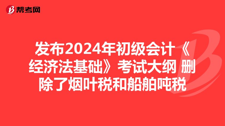 发布2024年初级会计《经济法基础》考试大纲 删除了烟叶税和船舶吨税