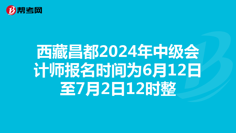 西藏昌都2024年中级会计师报名时间为6月12日至7月2日12时整