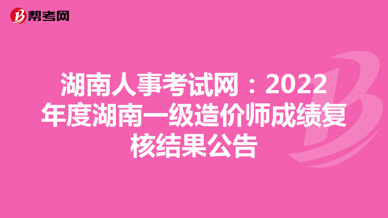 湖南人事考试网：2022年度湖南一级造价师成绩复核结果公告
