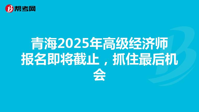 青海2025年高级经济师报名即将截止，抓住最后机会
