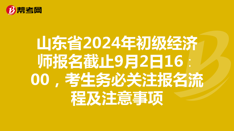 山东省2024年初级经济师报名截止9月2日16∶00，考生务必关注报名流程及注意事项