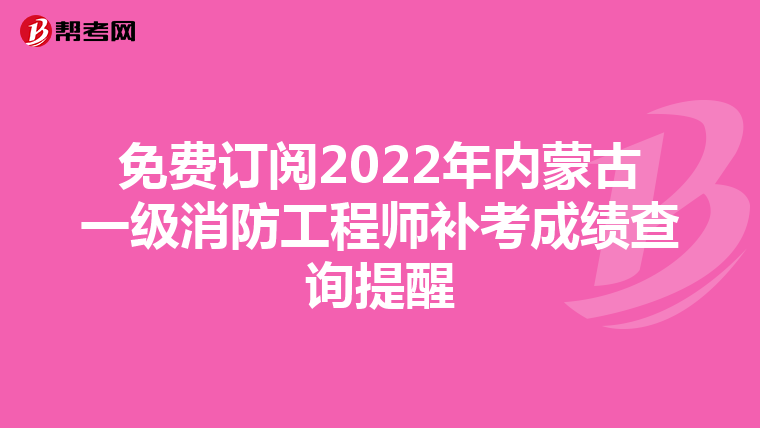 免费订阅2022年内蒙古一级消防工程师补考成绩查询提醒