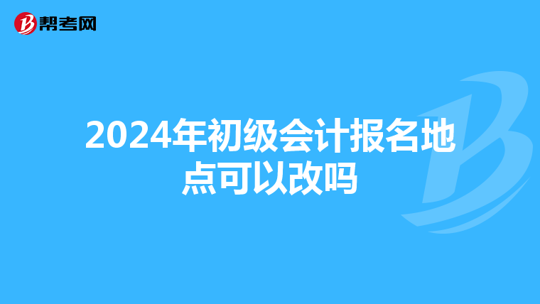 2024年初级会计报名地点可以改吗